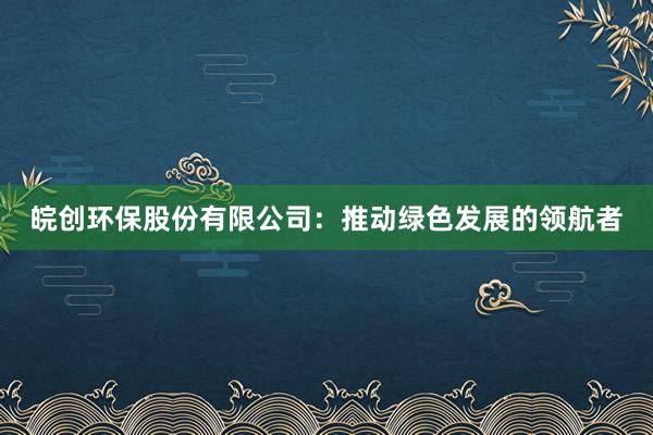 皖创环保股份有限公司：推动绿色发展的领航者