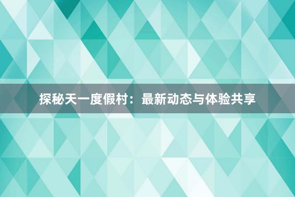 探秘天一度假村：最新动态与体验共享