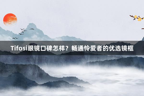 Tifosi眼镜口碑怎样？畅通怜爱者的优选镜框