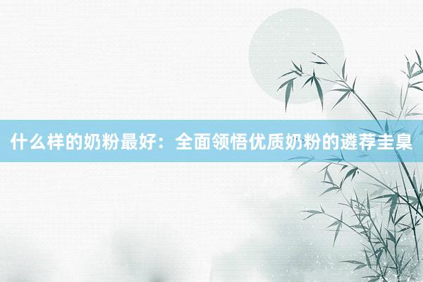 什么样的奶粉最好：全面领悟优质奶粉的遴荐圭臬